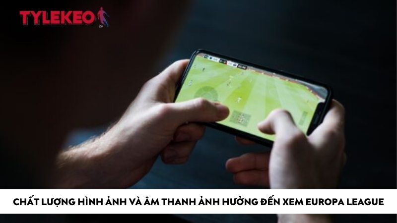 Chất lượng hình ảnh và âm thanh ảnh hưởng đến xem europa league